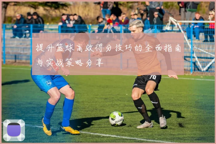 提升篮球高效得分技巧的全面指南与实战策略分享
