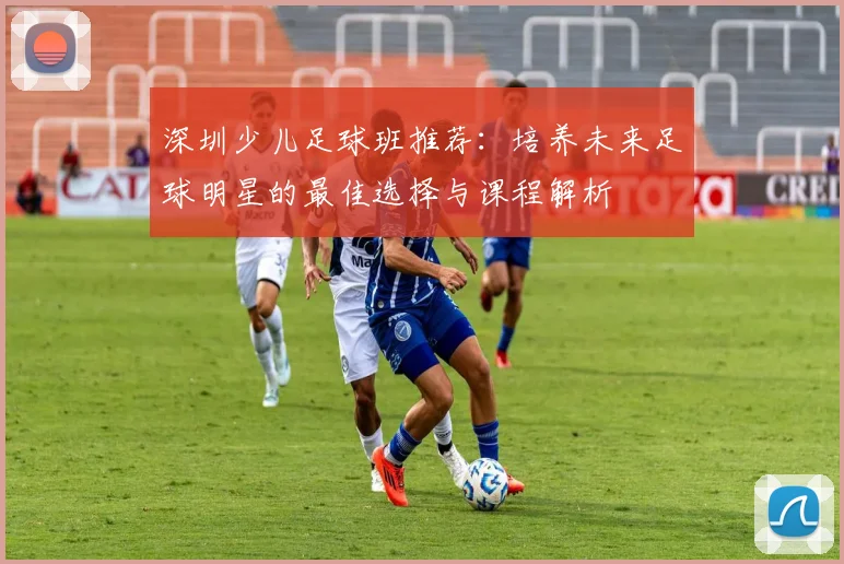 深圳少儿足球班推荐：培养未来足球明星的最佳选择与课程解析