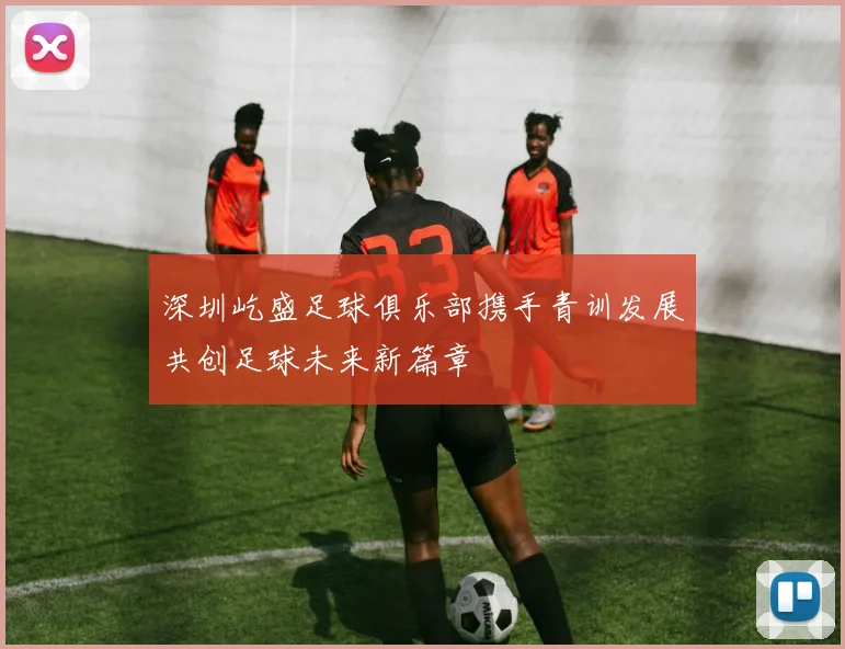 深圳屹盛足球俱乐部携手青训发展共创足球未来新篇章