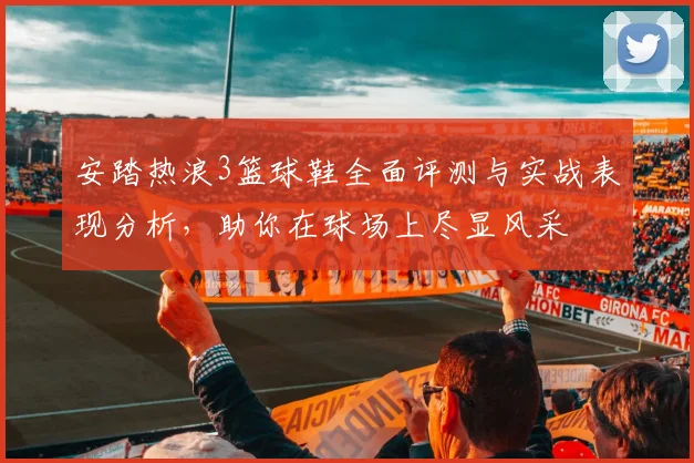 安踏热浪3篮球鞋全面评测与实战表现分析，助你在球场上尽显风采