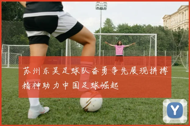 苏州东吴足球队奋勇争先展现拼搏精神助力中国足球崛起